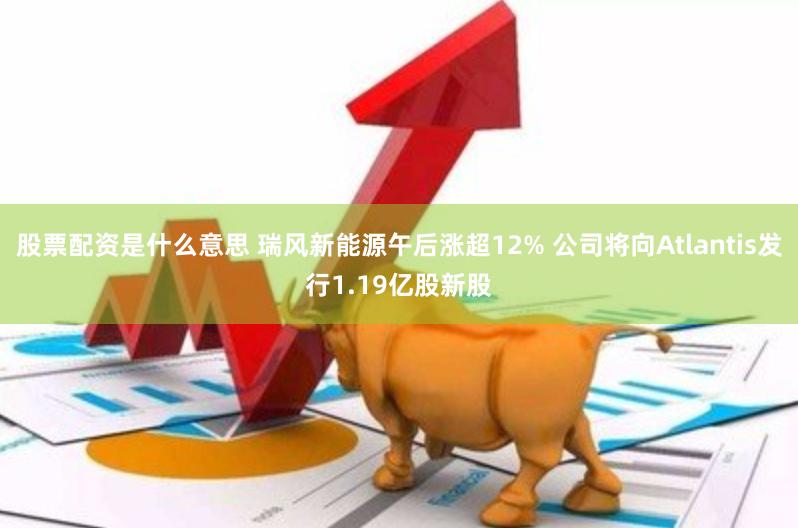 股票配资是什么意思 瑞风新能源午后涨超12% 公司将向Atlantis发行1.19亿股新股