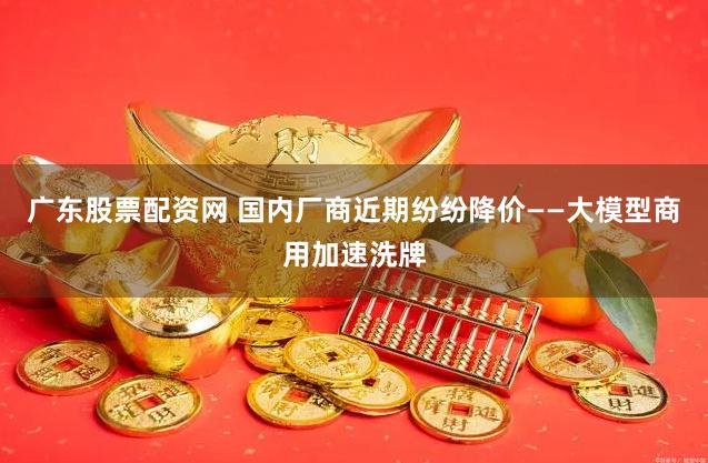 广东股票配资网 国内厂商近期纷纷降价——大模型商用加速洗牌