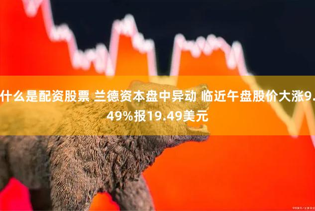 什么是配资股票 兰德资本盘中异动 临近午盘股价大涨9.49%报19.49美元