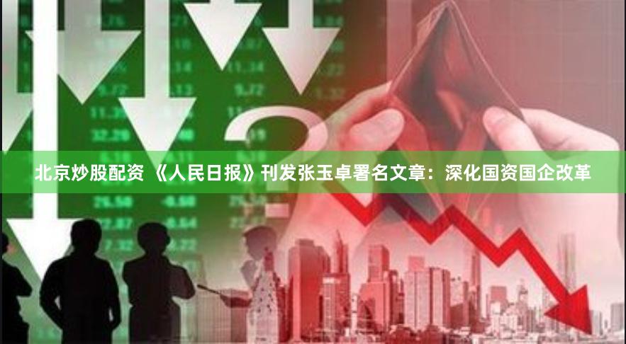 北京炒股配资 《人民日报》刊发张玉卓署名文章：深化国资国企改革