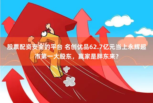 股票配资安全的平台 名创优品62.7亿元当上永辉超市第一大股东，赢家是胖东来？